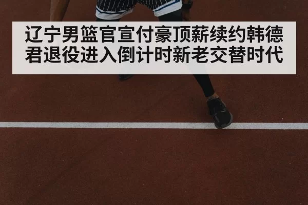 辽宁男篮官宣付豪顶薪续约韩德君退役进入倒计时新老交替时代
